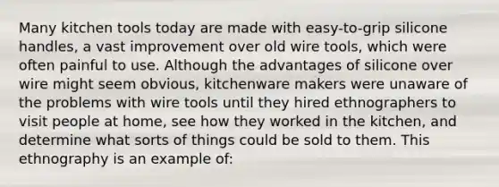 Many kitchen tools today are made with easy-to-grip silicone handles, a vast improvement over old wire tools, which were often painful to use. Although the advantages of silicone over wire might seem obvious, kitchenware makers were unaware of the problems with wire tools until they hired ethnographers to visit people at home, see how they worked in the kitchen, and determine what sorts of things could be sold to them. This ethnography is an example of: