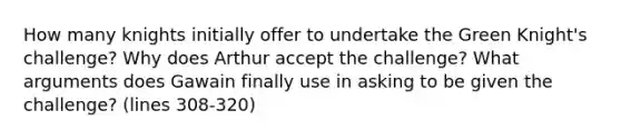 How many knights initially offer to undertake the Green Knight's challenge? Why does Arthur accept the challenge? What arguments does Gawain finally use in asking to be given the challenge? (lines 308-320)