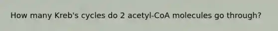 How many Kreb's cycles do 2 acetyl-CoA molecules go through?