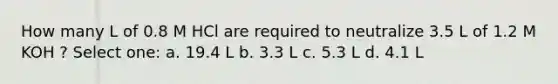 How many L of 0.8 M HCl are required to neutralize 3.5 L of 1.2 M KOH ? Select one: a. 19.4 L b. 3.3 L c. 5.3 L d. 4.1 L