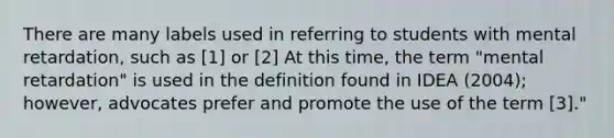 There are many labels used in referring to students with mental retardation, such as [1] or [2] At this time, the term "mental retardation" is used in the definition found in IDEA (2004); however, advocates prefer and promote the use of the term [3]."