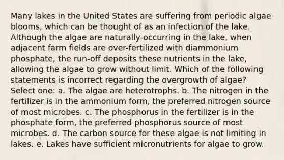 Many lakes in the United States are suffering from periodic algae blooms, which can be thought of as an infection of the lake. Although the algae are naturally-occurring in the lake, when adjacent farm fields are over-fertilized with diammonium phosphate, the run-off deposits these nutrients in the lake, allowing the algae to grow without limit. Which of the following statements is incorrect regarding the overgrowth of algae? Select one: a. The algae are heterotrophs. b. The nitrogen in the fertilizer is in the ammonium form, the preferred nitrogen source of most microbes. c. The phosphorus in the fertilizer is in the phosphate form, the preferred phosphorus source of most microbes. d. The carbon source for these algae is not limiting in lakes. e. Lakes have sufficient micronutrients for algae to grow.