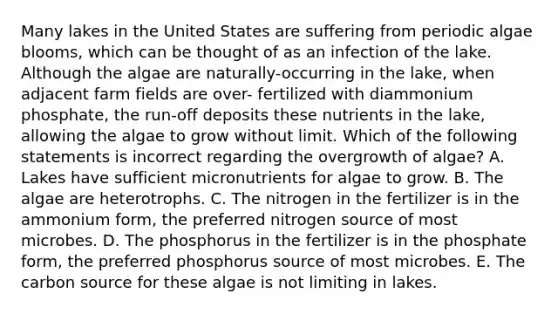 Many lakes in the United States are suffering from periodic algae blooms, which can be thought of as an infection of the lake. Although the algae are naturally-occurring in the lake, when adjacent farm fields are over- fertilized with diammonium phosphate, the run-off deposits these nutrients in the lake, allowing the algae to grow without limit. Which of the following statements is incorrect regarding the overgrowth of algae? A. Lakes have sufficient micronutrients for algae to grow. B. The algae are heterotrophs. C. The nitrogen in the fertilizer is in the ammonium form, the preferred nitrogen source of most microbes. D. The phosphorus in the fertilizer is in the phosphate form, the preferred phosphorus source of most microbes. E. The carbon source for these algae is not limiting in lakes.