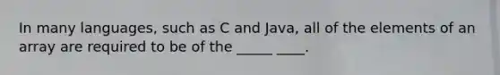 In many languages, such as C and Java, all of the elements of an array are required to be of the _____ ____.