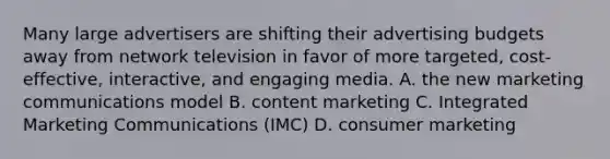 Many large advertisers are shifting their advertising budgets away from network television in favor of more targeted, cost-effective, interactive, and engaging media. A. the new marketing communications model B. content marketing C. Integrated Marketing Communications (IMC) D. consumer marketing