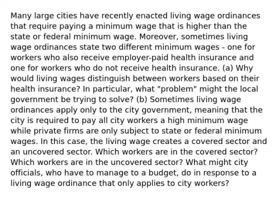 Many large cities have recently enacted living wage ordinances that require paying a minimum wage that is higher than the state or federal minimum wage. Moreover, sometimes living wage ordinances state two different minimum wages - one for workers who also receive employer-paid health insurance and one for workers who do not receive health insurance. (a) Why would living wages distinguish between workers based on their health insurance? In particular, what "problem" might the local government be trying to solve? (b) Sometimes living wage ordinances apply only to the city government, meaning that the city is required to pay all city workers a high minimum wage while private firms are only subject to state or federal minimum wages. In this case, the living wage creates a covered sector and an uncovered sector. Which workers are in the covered sector? Which workers are in the uncovered sector? What might city officials, who have to manage to a budget, do in response to a living wage ordinance that only applies to city workers?