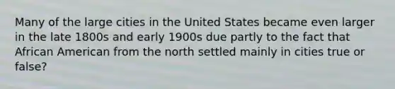 Many of the large cities in the United States became even larger in the late 1800s and early 1900s due partly to the fact that African American from the north settled mainly in cities true or false?