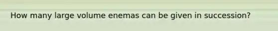 How many large volume enemas can be given in succession?