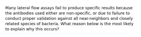 Many lateral flow assays fail to produce specific results because the antibodies used either are non-specific, or due to failure to conduct proper validation against all near-neighbors and closely related species of bacteria. What reason below is the most likely to explain why this occurs?