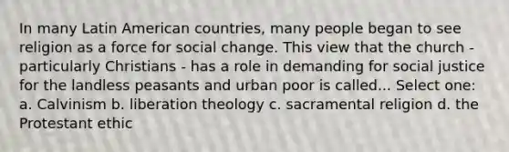 In many Latin American countries, many people began to see religion as a force for social change. This view that the church - particularly Christians - has a role in demanding for social justice for the landless peasants and urban poor is called... Select one: a. Calvinism b. liberation theology c. sacramental religion d. the Protestant ethic