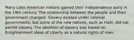 Many Latin American nations gained their independence early in the 19th century. The relationship between the people and their government changed. Slavery existed under colonial governments, but some of the new nations, such as Haiti, did not permit slavery. The abolition of slavery was based on Enlightenment ideas of Liberty as a natural rights of man.