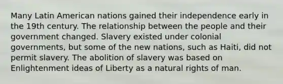 Many Latin American nations gained their independence early in the 19th century. The relationship between the people and their government changed. Slavery existed under colonial governments, but some of the new nations, such as Haiti, did not permit slavery. The abolition of slavery was based on Enlightenment ideas of Liberty as a natural rights of man.