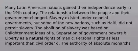 Many Latin American nations gained their independence early in the 19th century. The relationship between the people and their government changed. Slavery existed under colonial governments, but some of the new nations, such as Haiti, did not permit slavery. The abolition of slavery was based on Enlightenment ideas of a. Separation of government powers b. Liberty as a natural rights of man c. Personal rights as less important than civil order d. The authority of absolute monarchs