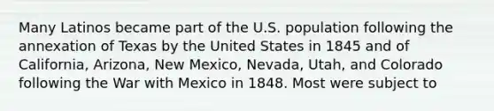 Many Latinos became part of the U.S. population following the annexation of Texas by the United States in 1845 and of California, Arizona, New Mexico, Nevada, Utah, and Colorado following the War with Mexico in 1848. Most were subject to