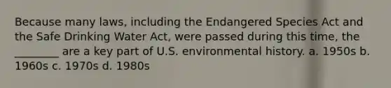 Because many laws, including the Endangered Species Act and the Safe Drinking Water Act, were passed during this time, the ________ are a key part of U.S. environmental history. a. 1950s b. 1960s c. 1970s d. 1980s