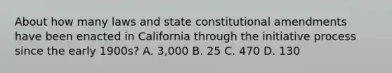 About how many laws and state constitutional amendments have been enacted in California through the initiative process since the early 1900s? A. 3,000 B. 25 C. 470 D. 130