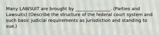 Many LAWSUIT are brought by ________ _______. (Parties and Lawsuits) (Describe the structure of the federal court system and such basic judicial requirements as jurisdiction and standing to sue.)