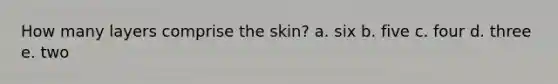 How many layers comprise the skin? a. ​six b. ​five c. ​four d. ​three e. ​two