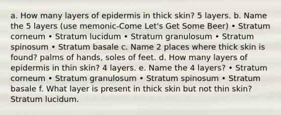 a. How many layers of epidermis in thick skin? 5 layers. b. Name the 5 layers (use memonic-Come Let's Get Some Beer) • Stratum corneum • Stratum lucidum • Stratum granulosum • Stratum spinosum • Stratum basale c. Name 2 places where thick skin is found? palms of hands, soles of feet. d. How many layers of epidermis in thin skin? 4 layers. e. Name the 4 layers? • Stratum corneum • Stratum granulosum • Stratum spinosum • Stratum basale f. What layer is present in thick skin but not thin skin? Stratum lucidum.