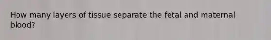 How many layers of tissue separate the fetal and maternal blood?
