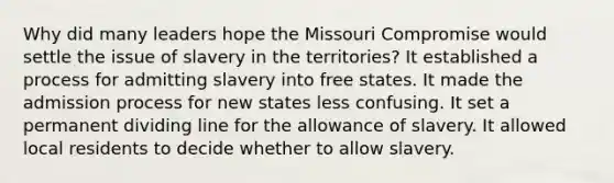 Why did many leaders hope the Missouri Compromise would settle the issue of slavery in the territories? It established a process for admitting slavery into free states. It made the admission process for new states less confusing. It set a permanent dividing line for the allowance of slavery. It allowed local residents to decide whether to allow slavery.