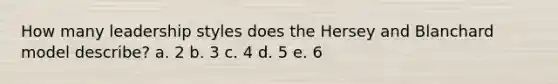 How many leadership styles does the Hersey and Blanchard model describe? a. 2 b. 3 c. 4 d. 5 e. 6