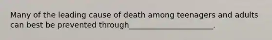 Many of the leading cause of death among teenagers and adults can best be prevented through______________________.