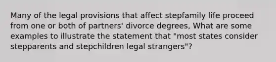 Many of the legal provisions that affect stepfamily life proceed from one or both of partners' divorce degrees, What are some examples to illustrate the statement that "most states consider stepparents and stepchildren legal strangers"?