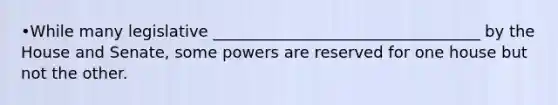 •While many legislative __________________________________ by the House and Senate, some powers are reserved for one house but not the other.