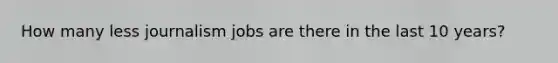 How many less journalism jobs are there in the last 10 years?