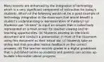 Many lessons are enhanced by the integration of technology which is a very significant component of instruction for today's students. Which of the following would not be a good example of technology integration in the classroom that would benefit a student's understanding or demonstration of mastery? (a) Students use "clickers" to input an answer that is collectively represented on a main screen for teacher viewing and re-teaching opportunities. (b) Students develop an electronic document and conduct a presentation in front of the classroom using this document as their visual aid. (c) Students take an online test that provides instant feedback on the correct answers. (d) The teacher records grades in a digital gradebook that is published online so students and parents can access up-to-date information about progress.