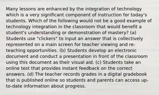 Many lessons are enhanced by the integration of technology which is a very significant component of instruction for today's students. Which of the following would not be a good example of technology integration in the classroom that would benefit a student's understanding or demonstration of mastery? (a) Students use "clickers" to input an answer that is collectively represented on a main screen for teacher viewing and re-teaching opportunities. (b) Students develop an electronic document and conduct a presentation in front of the classroom using this document as their visual aid. (c) Students take an online test that provides instant feedback on the correct answers. (d) The teacher records grades in a digital gradebook that is published online so students and parents can access up-to-date information about progress.