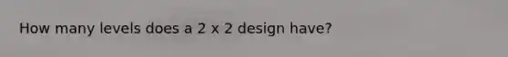 How many levels does a 2 x 2 design have?