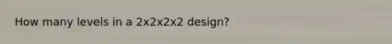 How many levels in a 2x2x2x2 design?