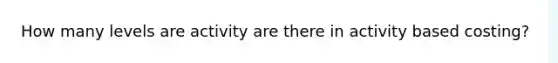 How many levels are activity are there in activity based costing?