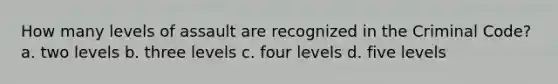 How many levels of assault are recognized in the Criminal Code? a. two levels b. three levels c. four levels d. five levels