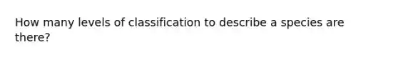 How many levels of classification to describe a species are there?
