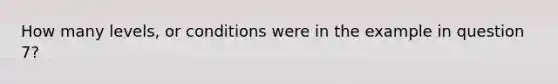 How many levels, or conditions were in the example in question 7?