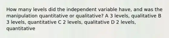 How many levels did the independent variable have, and was the manipulation quantitative or qualitative? A 3 levels, qualitative B 3 levels, quantitative C 2 levels, qualitative D 2 levels, quantitative