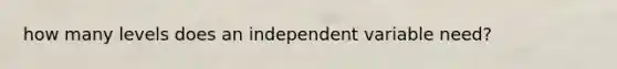 how many levels does an independent variable need?