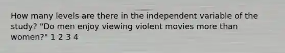 How many levels are there in the independent variable of the study? "Do men enjoy viewing violent movies more than women?" 1 2 3 4