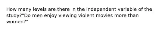 How many levels are there in the independent variable of the study?"Do men enjoy viewing violent movies more than women?"