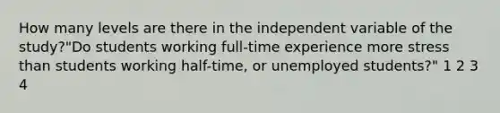 How many levels are there in the independent variable of the study?"Do students working full-time experience more stress than students working half-time, or unemployed students?" 1 2 3 4