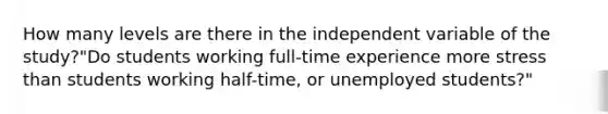 How many levels are there in the independent variable of the study?"Do students working full-time experience more stress than students working half-time, or unemployed students?"