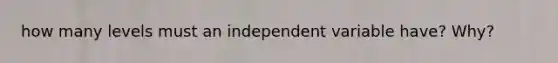 how many levels must an independent variable have? Why?