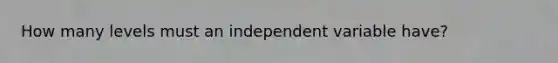 How many levels must an independent variable have?