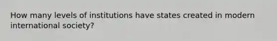 How many levels of institutions have states created in modern international society?