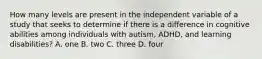 How many levels are present in the independent variable of a study that seeks to determine if there is a difference in cognitive abilities among individuals with autism, ADHD, and learning disabilities? A. one B. two C. three D. four