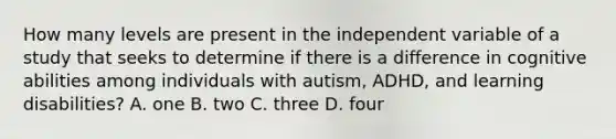 How many levels are present in the independent variable of a study that seeks to determine if there is a difference in cognitive abilities among individuals with autism, ADHD, and learning disabilities? A. one B. two C. three D. four