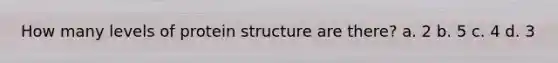 How many levels of protein structure are there? a. 2 b. 5 c. 4 d. 3